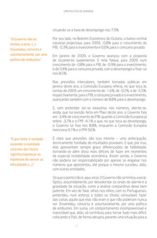 UMA POLÍTICA DE VERDADE




                           situando-se a taxa de desemprego nos 7,9%.

“O Governo não se          Por seu lado, no Boletim Económico do Outono, o banco central
limitou a errar. (...)     nacional projectava, para 2009, -0,8% para o crescimento do
                           PIB, -0,3% para o investimento e 0,6% para o consumo privado.
Enveredou, convicta e
voluntariamente, por uma   Em Janeiro de 2009, o Governo avançou com a proposta
política de embustes.”     de orçamento suplementar. E nela falava, para 2009, num
                           crescimento de -0,8% para o PIB, de -0,9% para o investimento,
                           e de 0,4% para o consumo privado, com o desemprego a fixar-se
                           nos 8,5%.

                           Nas previsões intercalares, também tornadas públicas em
                           Janeiro deste ano, a Comissão Europeia referia, no que toca às
                           contas de 2009, um crescimento de -1,6%, de -0,2%, e de -5,5%,
                           respectivamente, para o PIB, o consumo privado e o investimento,
                           avançando também com o número de 8,8% para o desemprego.

                           E, sem pretender ser-se exaustivo nos números, atente-se,
                           ainda, que na revisão feita em Maio deste ano, o Governo fala
                           em -3,4% de crescimento do PIB, quando a Comissão Europeia já
                           refere -3,7% e o FMI -4,1% e que, no que toca ao desemprego,
                           o Governo se fixa nos 8,8%, enquanto a Comissão Europeia
                           menciona 9,1% e o FMI 9,6%.

“É que faltar à verdade,   É claro que previsões são isso mesmo – uma antecipação,
esconder a realidade       tecnicamente fundada, de resultados prováveis. E que, por isso,
                           elas apresentam sempre graus diferenciados de falibilidade,
concreta dos factos
                           tornando-se além disso mais difíceis de fazer em momentos
significa hipotecar as
                           de especial instabilidade económica. Assim sendo, o Governo
hipóteses de vencer as     não poderia ser responsabilizado por apenas se enganar nos
dificuldades (...).”       números que apresentou, até porque o mesmo sucedeu, aliás,
                           com outras entidades.

                           Só que o ponto não é, aqui, esse. O Governo não se limitou a errar.
                           Optou, assumidamente, por desvalorizar os sinais de alarme e a
                           gravidade da situação, como a análise comparativa deixa bem
                           patente. Em vez de falar, olhos nos olhos, com os Portugueses,
                           pretendeu, num esforço a todos os títulos censurável, fazer
                           das coisas aquilo que elas não eram e que não poderiam nunca
                           ser. Enveredou, convicta e voluntariamente, por uma política
                           de embustes. Em suma, um comportamento incompreensível e
                           inaceitável que, aliás, só contribuiu para tornar tudo mais difícil,
                           colocando o País, de forma abrupta, perante uma situação para a

                                            7
 