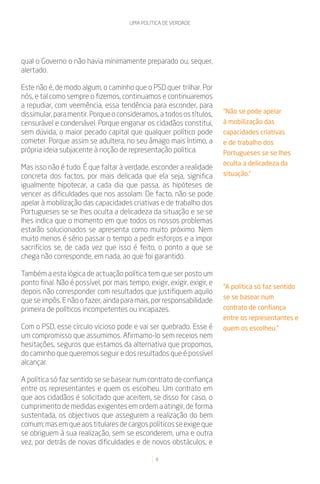 UMA POLÍTICA DE VERDADE




qual o Governo o não havia minimamente preparado ou, sequer,
alertado.

Este não é, de modo algum, o caminho que o PSD quer trilhar. Por
nós, e tal como sempre o fizemos, continuamos e continuaremos
a repudiar, com veemência, essa tendência para esconder, para
dissimular, para mentir. Porque o consideramos, a todos os títulos,      “Não se pode apelar
censurável e condenável. Porque enganar os cidadãos constitui,           à mobilização das
sem dúvida, o maior pecado capital que qualquer político pode            capacidades criativas
cometer. Porque assim se adultera, no seu âmago mais íntimo, a           e de trabalho dos
própria ideia subjacente à noção de representação política.              Portugueses se se lhes
                                                                         oculta a delicadeza da
Mas isso não é tudo. É que faltar à verdade, esconder a realidade
concreta dos factos, por mais delicada que ela seja, significa           situação.”
igualmente hipotecar, a cada dia que passa, as hipóteses de
vencer as dificuldades que nos assolam. De facto, não se pode
apelar à mobilização das capacidades criativas e de trabalho dos
Portugueses se se lhes oculta a delicadeza da situação e se se
lhes indica que o momento em que todos os nossos problemas
estarão solucionados se apresenta como muito próximo. Nem
muito menos é sério passar o tempo a pedir esforços e a impor
sacrifícios se, de cada vez que isso é feito, o ponto a que se
chega não corresponde, em nada, ao que foi garantido.

Também a esta lógica de actuação política tem que ser posto um
ponto final. Não é possível, por mais tempo, exigir, exigir, exigir, e
                                                                         “A política só faz sentido
depois não corresponder com resultados que justifiquem aquilo
                                                                         se se basear num
que se impôs. E não o fazer, ainda para mais, por responsabilidade
primeira de políticos incompetentes ou incapazes.                        contrato de confiança
                                                                         entre os representantes e
Com o PSD, esse círculo vicioso pode e vai ser quebrado. Esse é          quem os escolheu.”
um compromisso que assumimos. Afirmamo-lo sem receios nem
hesitações, seguros que estamos da alternativa que propomos,
do caminho que queremos seguir e dos resultados que é possível
alcançar.

A política só faz sentido se se basear num contrato de confiança
entre os representantes e quem os escolheu. Um contrato em
que aos cidadãos é solicitado que aceitem, se disso for caso, o
cumprimento de medidas exigentes em ordem a atingir, de forma
sustentada, os objectivos que assegurem a realização do bem
comum; mas em que aos titulares de cargos políticos se exige que
se obriguem à sua realização, sem se esconderem, uma e outra
vez, por detrás de novas dificuldades e de novos obstáculos, e

                                                 8
 