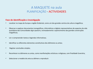 A MAQUETE na aula
PLANIFICAÇÃO - ACTIVIDADES
Fase de identificação e investigação
• Localizar no mapa da Europa a região Ocidental, como um dos grandes centros da cultura megalítica;
• Observar e explorar documentos iconográficos, informáticos e digitais representativos de aspectos da vida
quotidiana das Comunidades Agro-pastoris, nomeadamente o aparecimento das grandes construções
megalíticas;
• Ler e compreender textos e legendas informativas;
• Identificar os diferentes elementos constitutivos dos dólmenes ou antas;
• Registar conclusões simples;
• Reconhecer os dólmenes ou antas, como manifestações artísticas e religiosas, com finalidade funerária;
• Seleccionar o modelo de anta ou dólmen a reproduzir.
 