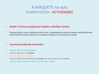 A MAQUETE na aula
PLANIFICAÇÃO - ACTIVIDADES
• Dividir a Turma em grupos de trabalho e distribuir tarefas:
• Pesquisar sobre a anta ou dólmen que vão recriar, nomeadamente: número de esteios; tamanho/formato
aproximados dos esteios, da câmara, da tampa ou chapéu e do corredor (caso exista);
• Fase de execução dos elementos:
• Grupo 1- Elaborar a base/suporte;
• Grupo 2- Reproduzir os esteios;
• Grupo 3- Reproduzir a tampa;
• Grupo 4- Reproduzir elementos do corredor ou outros elementos recolhidos;
• Grupo 5- Moldar elementos da Comunidade Agro-Pastoril
 