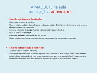 A MAQUETE na aula
PLANIFICAÇÃO - ACTIVIDADES
• Fase de montagem e finalização:
• Fixar a base no suporte a utilizar;
• Fixar os esteios na base, dispondo-os na vertical, de modo a delimitarem interiormente uma pequena
câmara, mais ou menos circular;
• Recriar a colocação da tampa, fazendo-a deslizar sobre paus redondos;
• Fixar os esteios do corredor;
• Completar a mamoa, revestindo-a (caso exista);
• Dispor os elementos humanos e naturais, que ajudam a recriar o resultado pretendido.
• Fase de apresentação e avaliação:
• Apresentação do trabalho à turma ;
• Avaliação integrando todos os passos seguidos para a elaboração do trabalho, assim, como reflexão
• crítica sobre a participação de cada grupo, nas diferentes fases e no resultado final. Esta ponderação
deverá incluir os pontos fortes a evidenciar e pistas de superação de dificuldades surgidas.
 