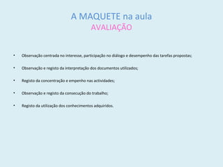 A MAQUETE na aula
AVALIAÇÃO
• Observação centrada no interesse, participação no diálogo e desempenho das tarefas propostas;
• Observação e registo da interpretação dos documentos utilizados;
• Registo da concentração e empenho nas actividades;
• Observação e registo da consecução do trabalho;
• Registo da utilização dos conhecimentos adquiridos.
 