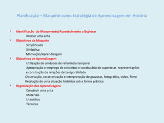 Planificação – Maquete como Estratégia de Aprendizagem em História
• Identificação do Monumento/Acontecimento a Explorar
Recriar uma anta
• Objectivos da Maquete
Simplificada
Simbólica
Motivação/Aprendizagem
• Objectivos de Aprendizagem
Utilização de unidades de referência temporal
Apropriação e emprego de conceitos e vocabulário de suporte às representações
e construção de relações de temporalidade
Observação, caracterização e interpretação de gravuras, fotografias, vídeo, filme
Recriação de uma situação histórica sob a forma plástica
• Organização das Aprendizagens
Construir uma anta
Materiais
Utensílios
Técnicas
 