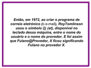 Então, em 1972, ao criar o programa de
correio eletrónico (o e-mail), RoyTomlinson
   usou o símbolo @ (at), disponível no
 teclado dessa máquina, entre o nome do
usuário e o nome do provedor. E foi assim
que Fulano@Provedor, X ficou significando
           Fulano no provedor X.
 