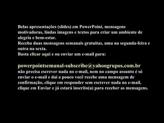 Belas apresentações (slides) em PowerPoint, mensagens
motivadoras, lindas imagens e textos para criar um ambiente de
alegria e bem-estar.
Receba duas mensagens semanais gratuitas, uma na segunda-feira e
outra na sexta.
Basta clicar aqui e ou enviar um e-mail para:

powerpointsemanal-subscribe@yahoogrupos.com.br
não precisa escrever nada no e-mail, nem no campo assunto é só
enviar o e-mail e daí a pouco você recebe uma mensagem de
confirmação, clique em responder sem escrever nada no e-mail,
clique em Enviar e já estará inscrito(a) para receber as mensagens.
 