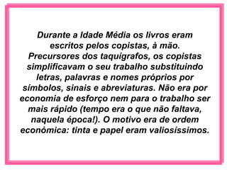 Durante a Idade Média os livros eram
        escritos pelos copistas, à mão.
  Precursores dos taquígrafos, os copistas
  simplificavam o seu trabalho substituindo
    letras, palavras e nomes próprios por
 símbolos, sinais e abreviaturas. Não era por
economia de esforço nem para o trabalho ser
  mais rápido (tempo era o que não faltava,
   naquela época!). O motivo era de ordem
económica: tinta e papel eram valiosíssimos.
 