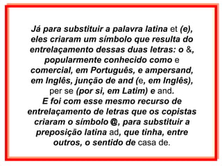 Já para substituir a palavra latina et (e),
 eles criaram um símbolo que resulta do
 entrelaçamento dessas duas letras: o &,
     popularmente conhecido como e
 comercial, em Português, e ampersand,
 em Inglês, junção de and (e, em Inglês),
      per se (por si, em Latim) e and.
    E foi com esse mesmo recurso de
entrelaçamento de letras que os copistas
  criaram o símbolo @, para substituir a
  preposição latina ad, que tinha, entre
       outros, o sentido de casa de.
 