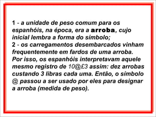1 - a unidade de peso comum para os
espanhóis, na época, era a arroba, cujo
inicial lembra a forma do símbolo;
2 - os carregamentos desembarcados vinham
frequentemente em fardos de uma arroba.
Por isso, os espanhóis interpretavam aquele
mesmo registro de 10@£3 assim: dez arrobas
custando 3 libras cada uma. Então, o símbolo
@ passou a ser usado por eles para designar
a arroba (medida de peso).
 