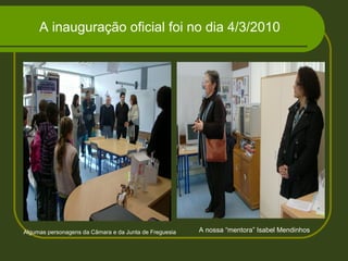 A inauguração oficial foi no dia 4/3/2010
Algumas personagens da Câmara e da Junta de Freguesia A nossa “mentora” Isabel Mendinhos
 