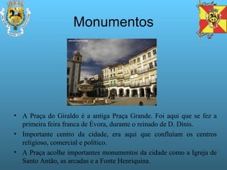 Monumentos A Praça do Giraldo é a antiga Praça Grande. Foi aqui que se fez a primeira feira franca de Évora, durante o reinado de D. Dinis. Importante centro da cidade, era aqui que confluíam os centros religioso, comercial e político. A Praça acolhe importantes monumentos da cidade como a Igreja de Santo Antão, as arcadas e a Fonte Henriquina.  