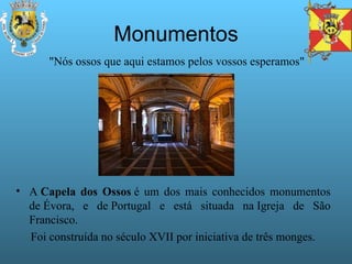 Monumentos A  Capela dos Ossos  é um dos mais conhecidos monumentos de Évora, e de Portugal e está situada na Igreja de São Francisco.  Foi construída no século XVII por iniciativa de três monges. "Nós ossos que aqui estamos pelos vossos esperamos"  