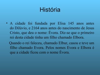 História A cidade foi fundada por Elisa 145 anos antes do Dilúvio, e 2164 anos antes do nascimento de Jesus Cristo, que deu o nome: Évora. Diz-se que o primeiro rei desta cidade tinha um filho chamado Elbora. Quando o rei faleceu, chamado Elbur, casou e teve um filho chamado Evora. Pelos nomes Evora e Elbora é que a cidade ficou com o nome Évora. 