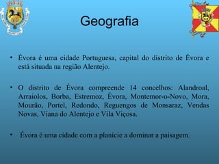 Geografia Évora é uma cidade Portuguesa, capital do distrito de Évora e está situada na região Alentejo.  O distrito de Évora compreende 14 concelhos: Alandroal, Arraiolos, Borba, Estremoz, Évora, Montemor-o-Novo, Mora, Mourão, Portel, Redondo, Reguengos de Monsaraz, Vendas Novas, Viana do Alentejo e Vila Viçosa.  Évora é uma cidade com a planície a dominar a paisagem. 