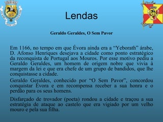 Lendas Geraldo Geraldes, O Sem Pavor Em 1166, no tempo em que Évora ainda era a “Yeborath” árabe, D. Afonso Henriques desejava a cidade como ponto estratégico da reconquista de Portugal aos Mouros. Por esse motivo pediu a Geraldo Geraldes, um homem de origem nobre que vivia à margem da lei e que era chefe de um grupo de bandidos, que lhe conquistasse a cidade. Geraldo Geraldes, conhecido por “O Sem Pavor”, concordou conquistar Évora e em recompensa receber a sua honra e o perdão para os seus homens. Disfarçado de trovador (poeta) rondou a cidade e traçou a sua estratégia de ataque ao castelo que era vigiado por um velho mouro e pela sua filha. 