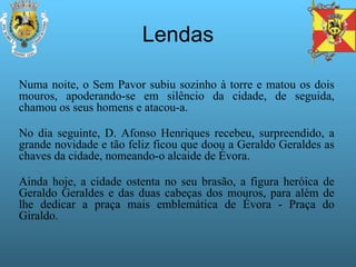 Lendas Numa noite, o Sem Pavor subiu sozinho à torre e matou os dois mouros, apoderando-se em silêncio da cidade, de seguida, chamou os seus homens e atacou-a. No dia seguinte, D. Afonso Henriques recebeu, surpreendido, a grande novidade e tão feliz ficou que doou a Geraldo Geraldes as chaves da cidade, nomeando-o alcaide de Évora. Ainda hoje, a cidade ostenta no seu brasão, a figura heróica de Geraldo Geraldes e das duas cabeças dos mouros, para além de lhe dedicar a praça mais emblemática de Évora - Praça do Giraldo. 