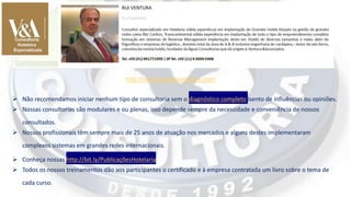 ➢ Não recomendamos iniciar nenhum tipo de consultoria sem o diagnóstico completo isento de influências ou opiniões.
➢ Nossas consultorias são modulares e ou plenas, isso depende sempre da necessidade e conveniência de nossos
consultados.
➢ Nossos profissionais têm sempre mais de 25 anos de atuação nos mercados e alguns destes implementaram
complexos sistemas em grandes redes internacionais.
➢ Conheça nossas http://bit.ly/PublicaçõesHotelaria
➢ Todos os nossos treinamentos dão aos participantes o certificado e à empresa contratada um livro sobre o tema de
cada curso.
http://venturaeassociados.com
 