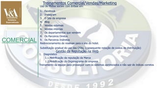 COMERCIAL
Treinamentos Comercial/Vendas/Marketing
Uso de Mídias sociais com ênfase em:
1. Facebook
2. Instagram
3. O Site da empresa
4. Blog
5. Vendas externas
6. Vendas internas
7. Os departamentos que vendem
8. Os Parceiros Diretos
9. Os Parceiros Indiretos
Redirecionamento de reservas para o site do hotel.
Substituição gradual do uso das OTAs, (consequente redução de custos de distribuição)
Gestão da Reputação na Web
1. Diagnóstico
1.1.Metrificação da reputação da Marca
1.2.Metrificação do Organograma da empresa
Treinamento da equipe para prosseguir com os sistemas aprimorados e não sair de índices corretos
 