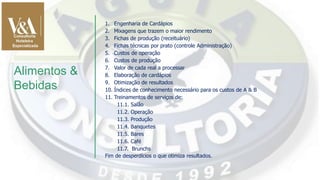 1. Engenharia de Cardápios
2. Mixagens que trazem o maior rendimento
3. Fichas de produção (receituário)
4. Fichas técnicas por prato (controle Administração)
5. Custos de operação
6. Custos de produção
7. Valor de cada real a processar
8. Elaboração de cardápios
9. Otimização de resultados
10. Índices de conhecimento necessário para os custos de A & B
11. Treinamentos de serviços de:
11.1. Salão
11.2. Operação
11.3. Produção
11.4. Banquetes
11.5. Bares
11.6. Café
11.7. Brunchs
Fim de desperdícios o que otimiza resultados.
Alimentos &
Bebidas
 