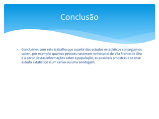 Conclusão

 Concluímos com este trabalho que a partir dos estudos estatísticos conseguimos
saber , por exemplo quantas pessoas nasceram no hospital de Vila France de Xira
e a partir dessas informações saber a população, as possíveis amostras e se esse
estudo estatístico é um censo ou uma sondagem.

 