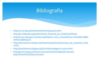 Bibliografia

 http://www.alea.pt/html/statofic/html/oqueine.html
 http://pt.wikipedia.org/wiki/Instituto_Nacional_de_Estat%C3%ADstica
 http://www.mpd.gov.mz/index.php?option=com_content&view=article&id=88&I
temid=94&lang=pt
 http://alvaroneves.2000pt.net/matematica/tutoriais/nocoies_de_estatistica_inde
x.htm
 http://jmestatistica.blogspot.pt/2011/06/sondagem-e-censo.html
 http://pt.shvoong.com/exact-sciences/statistics/1896148-conceitopopula%C3%A7%C3%A3o-amostra/

 