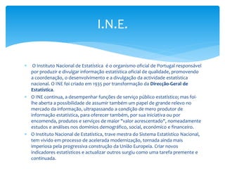 I.N.E.


O Instituto Nacional de Estatística é o organismo oficial de Portugal responsável
por produzir e divulgar informação estatística oficial de qualidade, promovendo
a coordenação, o desenvolvimento e a divulgação da actividade estatística
nacional. O INE foi criado em 1935 por transformação da Direcção-Geral de
Estatística.
 O INE continua, a desempenhar funções de serviço público estatístico; mas foilhe aberta a possibilidade de assumir também um papel de grande relevo no
mercado da informação, ultrapassando a condição de mero produtor de
informação estatística, para oferecer também, por sua iniciativa ou por
encomenda, produtos e serviços de maior "valor acrescentado", nomeadamente
estudos e análises nos domínios demográfico, social, económico e financeiro.
 O Instituto Nacional de Estatística, trave mestra do Sistema Estatístico Nacional,
tem vivido em processo de acelerada modernização, tornada ainda mais
imperiosa pela progressiva construção da União Europeia. Criar novos
indicadores estatísticos e actualizar outros surgiu como uma tarefa premente e
continuada.

 