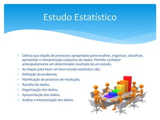 Estudo Estatístico

 Ciência que dispõe de processos apropriados para recolher, organizar, classificar,
apresentar e interpretação conjuntos de dados. Permite conhecer
antecipadamente um determinado resultado de um estudo.
 As etapas para fazer um bom estudo estatístico são:
 Definição do problema;
 Planificação do processo de resolução;
 Recolha de dados;
 Organização dos dados;
 Apresentação dos dados;
 Análise e interpretação dos dados.

 