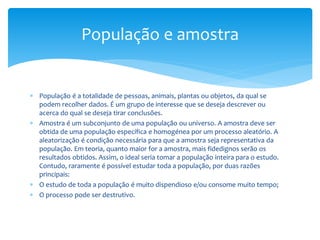 População e amostra

 População é a totalidade de pessoas, animais, plantas ou objetos, da qual se
podem recolher dados. É um grupo de interesse que se deseja descrever ou
acerca do qual se deseja tirar conclusões.
 Amostra é um subconjunto de uma população ou universo. A amostra deve ser
obtida de uma população específica e homogénea por um processo aleatório. A
aleatorização é condição necessária para que a amostra seja representativa da
população. Em teoria, quanto maior for a amostra, mais fidedignos serão os
resultados obtidos. Assim, o ideal seria tomar a população inteira para o estudo.
Contudo, raramente é possível estudar toda a população, por duas razões
principais:
 O estudo de toda a população é muito dispendioso e/ou consome muito tempo;
 O processo pode ser destrutivo.

 