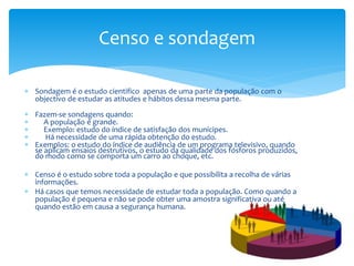 Censo e sondagem
 Sondagem é o estudo cientifico apenas de uma parte da população com o
objectivo de estudar as atitudes e hábitos dessa mesma parte.
 Fazem-se sondagens quando:

A população é grande.

Exemplo: estudo do índice de satisfação dos munícipes.

Há necessidade de uma rápida obtenção do estudo.
 Exemplos: o estudo do índice de audiência de um programa televisivo, quando
se aplicam ensaios destrutivos, o estudo da qualidade dos fósforos produzidos,
do modo como se comporta um carro ao choque, etc.
 Censo é o estudo sobre toda a população e que possibilita a recolha de várias
informações.
 Há casos que temos necessidade de estudar toda a população. Como quando a
população é pequena e não se pode obter uma amostra significativa ou até
quando estão em causa a segurança humana.

 
