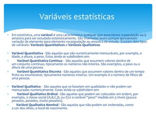 Variáveis estatísticas
 Em estatística, uma variável é uma característica qualquer que associamos à população ou à
amostra para ser estudada estatisticamente. São chamadas assim porque apresentam
variação de elemento para elemento na população ou amostra de estudo. Existem dois tipos
de variáveis: Variáveis Quantitativos e Variáveis Qualitativos
 Variável Quantitativa - São aquelas que são numericamente mensuráveis, por exemplo, a
idade, a altura, o peso. Estas ainda se subdividem em:

Variável Quantitativa Continua - São aquelas que assumem valores dentro de
um conjunto contínuo, tipicamente os números não inteiros. São exemplos, o peso ou a
altura de uma pessoa.

Variável Quantitativa Discreta - São aquelas que assumem valores dentro de um tempo
finito ou enumerável, tipicamente números inteiros. Um exemplo é o número de filhos de
uma pessoa.
 Variável Qualitativa - São aquelas que se baseiam em qualidades e não podem ser
mensuradas numericamente. Estas ainda se subdividem em:

Variável Qualitativa Ordinal - São aquelas que podem ser colocadas em ordem, por
exemplo, a classe social (A,B,C,D, ou E) e a variável “peso" medida em 3 níveis (pouco
pesados, pesados, muito pesados).

Variável Qualitativa Nominal - São aquelas que não podem ser ordenadas, como
a cor dos olhos, o local de nascimento.

 