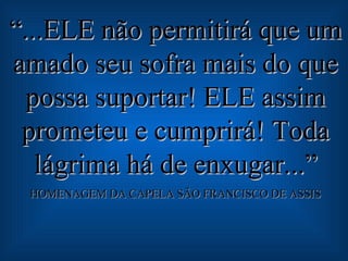 “ ...ELE não permitirá que um amado seu sofra mais do que possa suportar! ELE assim prometeu e cumprirá! Toda lágrima há de enxugar...” HOMENAGEM DA CAPELA SÃO FRANCISCO DE ASSIS