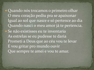  Quando nós trocamos o primeiro olhar
  O meu coração pediu pra se apaixonar
  Igual ao sol que nasce e só pertence ao dia
  Quando nasci o meu amor já te pertencia.
 Se não existisses eu te inventaria
  As estrelas se eu pudesse te daria
  Prometi a Deus que ao céu vou te levar
  E vou gritar pro mundo ouvir
  Que sempre te amei e vou te amar.
 