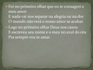  Foi no primeiro olhar que eu te consagrei o
  meu amor
  E nada vai nos separar na alegria ou na dor
  O mundo não verá o nosso amor se acabar.
 Logo no primeiro olhar Deus nos casou
  E escreveu seu nome e o meu no azul do céu
  Pra sempre vou te amar.
 