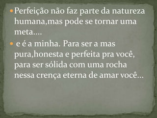  Perfeição não faz parte da natureza
 humana,mas pode se tornar uma
 meta....
 e é a minha. Para ser a mas
 pura,honesta e perfeita pra você,
 para ser sólida com uma rocha
 nessa crença eterna de amar você...
 