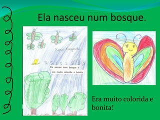 Ela nasceu num bosque.Era muito colorida e bonita!