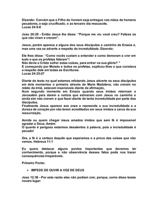 Dizendo: Convém que o Filho do homem seja entregue nas mãos de homens
pecadores, e seja crucificado, e ao terceiro dia ressuscite.
Lucas 24:6-8
Joao 20:29 - Então Jesus lhe disse: "Porque me viu você creu? Felizes os
que não viram e creram".
Jesus, porém aparece a alguns dos seus discípulos a caminho de Emaús e,
mas uma vez os adverte a respeito da incredulidade. Dizendo:
Ele lhes disse: “Como vocês custam a entender e como demoram a crer em
tudo o que os profetas falaram”!
Não devia o Cristo sofrer estas coisas, para entrar na sua glória? "
E começando por Moisés e todos os profetas, explicou-lhes o que constava
a respeito dele em todas as Escrituras.
Lucas 24:25-27
Diante do texto no qual estamos refutando Jesus adverte os seus discípulos
em dois momentos o primeiro através de Maria Madalena, não creram no
relato da irmã, estavam insensíveis diante da afirmação,
Num segundo momento em Emaús quando seus irmãos retornam a
Jerusalém para darem a noticia que estiveram com Jesus no caminho e
ainda sim não creram o que fazer diante de tanta incredulidade por parte dos
discípulos.
Finalmente Jesus aparece aos onze e repreende a sua incredulidade e a
dureza de coração por não terem acreditados em seus irmãos a cerca da sua
ressurreição.
Aonde eu quero chegar meus amados irmãos que sem fé é impossível
agradar a Deus. Amém
O quanto é perigoso estarmos desatentos à palavra, pois a incredulidade é
pecado!
Ora, a fé é a certeza daquilo que esperamos e a prova das coisas que não
vemos. Hebreus 11:1
Eu quero destacar alguns pontos importantes que devemos ter
conhecimento, porque a não observância desses fatos pode nos trazer
consequências irreparáveis.
Primeiro Ponto:
 IMPEDE DE OUVIR A VOZ DE DEUS
Joao 12:39 - Por esta razão eles não podiam crer, porque, como disse Isaías
noutro lugar:
 