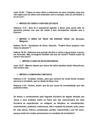 Joao 12:40 - "Cegou os seus olhos e endureceu os seus corações, para que
não vejam com os olhos nem entendam com o coração, nem se convertam, e
eu os cure".
 IMPEDE DE FAZER A VONTADE DE DEUS
Hebreus 11:6 - Sem fé é impossível agradar a Deus, pois quem dele se
aproxima precisa crer que ele existe e que recompensa àqueles que o
buscam.
 IMPEDE A OBRA DE DEUS EM NOSSAS VIDAS (As Benções,
Milagres).
Salmos 78:19 - Duvidaram de Deus, dizendo: “Poderá Deus preparar uma
mesa no deserto”?
Salmos 78:20 - Sabemos que quando ele feriu a rocha a água brotou e jorrou
em torrentes. Mas conseguirá também dar-nos de comer? Poderá suprir de
carne o seu povo?
 IMPEDE O AGIR DE DEUS EM NOSSAS
Joao 12:37 - Mesmo depois que Jesus fez todos aqueles sinais miraculosos,
não creram nele.
 IMPEDE A COMUNHÃO COM DEUS
Hebreus 3:12 - Cuidado, irmãos, para que nenhum de vocês tenha coração
perverso e incrédulo, que se afaste do Deus vivo.
Hebreus 3:19 - Vemos, assim, que foi por causa da incredulidade que não
puderam entrar.
Se temos o conhecimento pela Sagrada Escritura do legado deixado por
Jesus e seus profetas todos os fatos que são mencionados em toda
Escritura as experiências, os milagres, as bênçãos, os mandamentos,
ensinamentos, estatutos, ordenanças, fala a respeito de pecado, juízo, pena,
lei, vida eterna, inferno, condenação, perdão, misericórdia e por fim amor,
porque ainda sim muitos permanecem na condição de incrédulos?
 