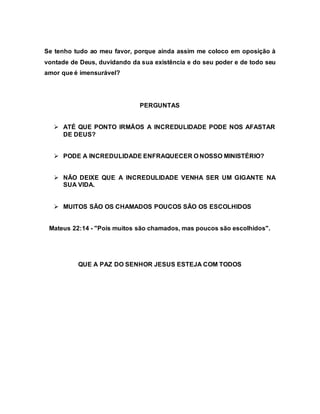 Se tenho tudo ao meu favor, porque ainda assim me coloco em oposição à
vontade de Deus, duvidando da sua existência e do seu poder e de todo seu
amor que é imensurável?
PERGUNTAS
 ATÉ QUE PONTO IRMÃOS A INCREDULIDADE PODE NOS AFASTAR
DE DEUS?
 PODE A INCREDULIDADE ENFRAQUECER O NOSSO MINISTÉRIO?
 NÃO DEIXE QUE A INCREDULIDADE VENHA SER UM GIGANTE NA
SUA VIDA.
 MUITOS SÃO OS CHAMADOS POUCOS SÃO OS ESCOLHIDOS
Mateus 22:14 - "Pois muitos são chamados, mas poucos são escolhidos".
QUE A PAZ DO SENHOR JESUS ESTEJA COM TODOS
 