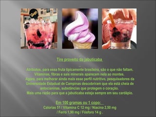     Tire proveito da jabuticaba    Atributos, para essa fruta tipicamente brasileira, são o que não faltam. Vitaminas, fibras e sais minerais aparecem nela ao montes.  Agora, para melhorar ainda mais esse perfil nutritivo, pesquisadores da Universidade Estadual de Campinas descobriram que ela está cheia de antocianinas, substâncias que protegem o coração.  Mais uma razão para que a jabuticaba esteja sempre em seu cardápio. Em 100 gramas ou 1 copo:   Calorias 51 / Vitamina C 12 mg / Niacina 2,50 mg / Ferro 1,90 mg / Fósforo 14 g .  