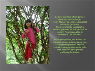 E, claro, quando se fala em cores, a jabuticaba chama a atenção.  Roxa? Azulada? Cá entre nós, jabuticaba tem cor de... jabuticaba.  Mas o que tingiria a sua casca? A cientista quase deu um pulo para trás ao conferir: "enormes porções de antocianinas", foi a resposta.  Desculpe o palavrão, mas é como são chamadas aquelas substâncias que, sim, são pigmentos presentes nas uvas escuras e, conseqüentemente, no vinho tinto, apontados como grandes benfeitores das artérias.  