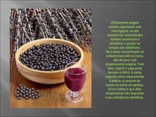 Ultimamente surgem estudos apontando uma nova ligação: as tais substâncias antioxidantes também auxiliariam a estabilizar o açúcar no sangue dos diabéticos.  Se a maior concentração de antocianinas está na casca, não dá para você simplesmente cuspi-la. Tudo bem, engolir a capa preta também é difícil. A saída, sugerida pelos especialistas, é batê-la no preparo de sucos ou usá-la em geléias. A boa notícia é que altas temperaturas não degradam suas substâncias benéficas.  
