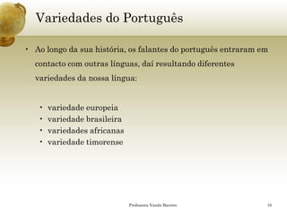 Variedades do Português 
•Ao longo da sua história, os falantes do português entraram em contacto com outras línguas, daí resultando diferentes variedades da nossa língua: 
•variedade europeia 
•variedade brasileira 
•variedades africanas 
•variedade timorense 
Professora Vanda Barreto 10 
 