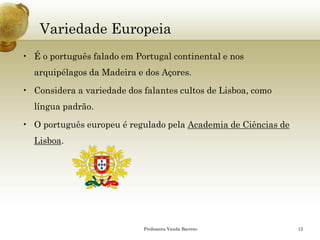 Variedade Europeia 
•É o português falado em Portugal continental e nos arquipélagos da Madeira e dos Açores. 
•Considera a variedade dos falantes cultos de Lisboa, como língua padrão. 
•O português europeu é regulado pelaAcademia de Ciências de Lisboa. 
Professora Vanda Barreto 12 
 