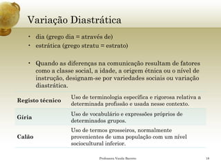 Variação Diastrática 
•dia (grego dia = através de) 
•estrática(grego stratu= estrato) 
•Quando as diferenças na comunicação resultam de fatores como a classe social, a idade, a origem étnica ou o nível de instrução, designam-se por variedades sociais ou variação diastrática. 
Professora Vanda Barreto 18 
Registo técnico 
Uso de terminologia específica e rigorosa relativa a determinada profissão e usada nesse contexto. 
Gíria 
Uso de vocabulário e expressõespróprios de determinados grupos. 
Calão 
Uso de termos grosseiros, normalmente provenientes de uma população com um nível sociocultural inferior.  