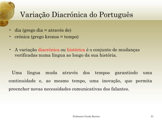 Variação Diacrónica do Português 
•dia (grego dia = através de) 
•crónica (grego kronos= tempo) 
•A variação diacrónicaou históricaé o conjunto de mudanças verificadas numa língua ao longo da sua história. 
Umalínguamudaatravésdostemposgarantindoumacontinuidadee,aomesmotempo,umainovação,quepermitapreenchernovasnecessidadescomunicativasdosfalantes. 
Professora Vanda Barreto 21 
 