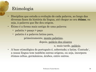 Etimologia 
•Disciplina que estuda a evolução de cada palavra, ao longo das diversas fases da história da língua, até chegar ao seu étimo, ou seja, à palavra que lhe deu origem. 
•Étimo é a forma mais antiga de uma palavra: 
•palatiu> paaço> paço 
•palatiué a palavra latina para, 
primeiramente, monte palatino, 
depois, palácio dos césares 
e, mais tarde, palácio. 
•A base etimológica do português é, sobretudo; o latim. Contudo´, a nossa língua tem também outras origens, ou seja, incorpora étimos celtas, germânicos, árabes, entre outros. 
Professora Vanda Barreto 26 
 
