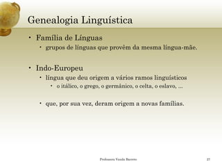 Genealogia Linguística 
•Família de Línguas 
•grupos de línguas que provêm da mesma língua-mãe. 
•Indo-Europeu 
•língua que deu origem a vários ramos linguísticos 
•o itálico, o grego, o germânico, o celta, o eslavo, ... 
•que, por sua vez, deram origem a novas famílias. 
Professora Vanda Barreto 27 
 