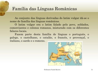 Família das Línguas Românicas 
Professora Vanda Barreto 31 
Aoconjuntodaslínguasderivadasdolatimvulgardá-seonomedefamíliadaslínguasromânicas. 
Olatimvulgareraolatimfaladopelopovo,soldados, comerciantesecolonosromanos,misturadocomosdiferentesfalareslocais. 
Fazempartedestafamíliadelínguasoportuguês,ogalego,ocastelhano,ocatalão,ofrancês,oprovençal,oitaliano,osardoeoromeno.  
