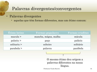 Palavras divergentes/convergentes 
•Palavras divergentes 
•aquelas que têm formas diferentes, mas um étimo comum: 
Professora Vanda Barreto 32 
Étimo latino 
Formas populares 
Formas eruditas 
macula > 
mancha, mágoa, malha 
mácula 
palatiu> 
paço 
palácio 
solitariu> 
solteiro 
solitário 
parabola> 
palavra 
parábola 
O mesmo étimo deu origem a palavras diferentes na nossa língua.  