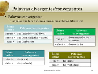 Palavras divergentes/convergentes 
•Palavras convergentes 
•aquelas que têm a mesma forma, mas étimos diferentes: 
Professora Vanda Barreto 33 
Étimo latino 
Palavras convergentes 
sanum> 
são (adjetivo = saudável) 
sanctu> 
são (nome/adjetivo= santo) 
sunt> 
são (verbo ser) 
Étimo latino 
Palavras convergentes 
vanu> 
vão (nome/adjetivo = vazio/oco) 
vadunt> 
vão (verbo ir) 
Étimo latino 
Palavras convergentes 
rivu> 
rio (nome) 
rideo> 
rio (verbo rir) 
Étimo latino 
Palavras convergentes 
filu> 
fio (nome) 
fido > 
fio (verbo fiar)  