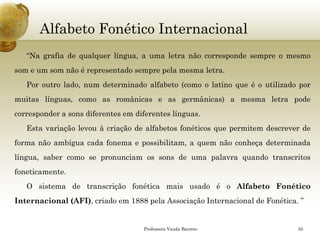 Alfabeto Fonético Internacional 
“Nagrafiadequalquerlíngua,aumaletranãocorrespondesempreomesmosomeumsomnãoérepresentadosemprepelamesmaletra. 
Poroutrolado,numdeterminadoalfabeto(comoolatinoqueéoutilizadopormuitaslínguas,comoasromânicaseasgermânicas)amesmaletrapodecorresponderasonsdiferentesemdiferenteslínguas. 
Estavariaçãolevouàcriaçãodealfabetosfonéticosquepermitemdescreverdeformanãoambíguacadafonemaepossibilitam,aquemnãoconheçadeterminadalíngua,sabercomosepronunciamossonsdeumapalavraquandotranscritosfoneticamente. 
OsistemadetranscriçãofonéticamaisusadoéoAlfabetoFonéticoInternacional(AFI),criadoem1888pelaAssociaçãoInternacionaldeFonética.” 
Professora Vanda Barreto 35 
 